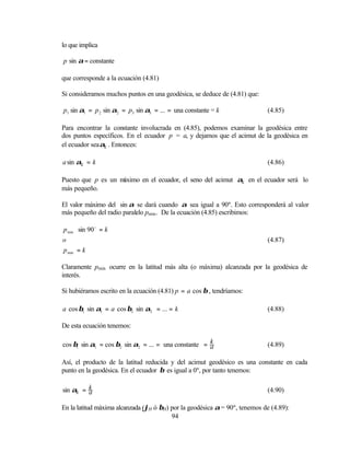 lo que implica

p sin α = constante

que corresponde a la ecuación (4.81)

Si consideramos muchos puntos en una geodésica, se deduce de (4.81) que:

p1 sin α1 = p 2 sin α2 = p3 sin α3 = ... = una constante = k                (4.85)

Para encontrar la constante involucrada en (4.85), podemos examinar la geodésica entre
dos puntos específicos. En el ecuador p = a, y dejamos que el acimut de la geodésica en
el ecuador sea αΕ . Entonces:

a sin αΕ = k                                                                (4.86)

Puesto que p es un máximo en el ecuador, el seno del acimut αΕ en el ecuador será lo
más pequeño.

El valor máximo del sin α se dará cuando α sea igual a 90º. Esto corresponderá al valor
más pequeño del radio paralelo pmin . De la ecuación (4.85) escribimos:

p min ⋅ sin 90 o = k
o                                                                           (4.87)
p min = k

Claramente pmin ocurre en la latitud más alta (o máxima) alcanzada por la geodésica de
interés.

Si hubiéramos escrito en la ecuación (4.81) p = a cos β , tendríamos:

a cos β1 sin α1 = a cos β2 sin α2 = ... = k                                 (4.88)

De esta ecuación tenemos:

cos β1 sin α1 = cos β2 sin α2 = ... = una constante = k
                                                      a                     (4.89)

Así, el producto de la latitud reducida y del acimut geodésico es una constante en cada
punto en la geodésica. En el ecuador β es igual a 0º, por tanto tenemos:

sin αΕ = k
         a                                                                  (4.90)

En la latitud máxima alcanzada (ϕH ó βH) por la geodésica α = 90º, tenemos de (4.89):
                                         94
 