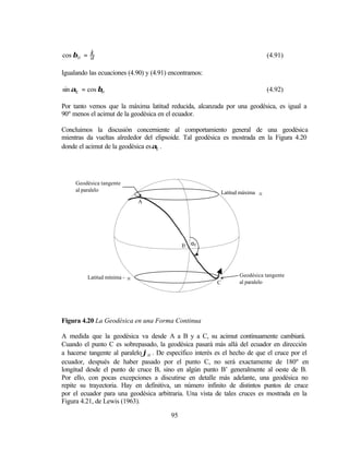 cos βH = k
         a                                                                       (4.91)

Igualando las ecuaciones (4.90) y (4.91) encontramos:

sin αΕ = cos βΗ                                                                  (4.92)

Por tanto vemos que la máxima latitud reducida, alcanzada por una geodésica, es igual a
90º menos el acimut de la geodésica en el ecuador.

Concluimos la discusión concerniente al comportamiento general de una geodésica
mientras da vueltas alrededor del elipsoide. Tal geodésica es mostrada en la Figura 4.20
donde el acimut de la geodésica es αΕ .




     Geodésica tangente
     al paralelo                                             Latitud máxima ϕH
                              A




                                              B αE




         Latitud mínima -ϕH                                         Geodésica tangente
                                                         C          al paralelo




Figura 4.20 La Geodésica en una Forma Continua

A medida que la geodésica va desde A a B y a C, su acimut continuamente cambiará.
Cuando el punto C es sobrepasado, la geodésica pasará más allá del ecuador en dirección
a hacerse tangente al paralelo ϕH . De específico interés es el hecho de que el cruce por el
ecuador, después de haber pasado por el punto C, no será exactamente de 180º en
longitud desde el punto de cruce B, sino en algún punto B’ generalmente al oeste de B.
Por ello, con pocas excepciones a discutirse en detalle más adelante, una geodésica no
repite su trayectoria. Hay en definitiva, un número infinito de distintos puntos de cruce
por el ecuador para una geodésica arbitraria. Una vista de tales cruces es mostrada en la
Figura 4.21, de Lewis (1963).

                                         95
 