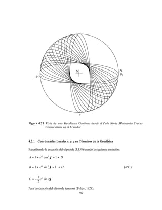 N                                   A
                                                                            P2
      P1




                                            P

Figura 4.21 Vista de una Geodésica Continua desde el Polo Norte Mostrando Cruces
            Consecutivos en el Ecuador



4.2.1 Coordenadas Locales x, y, z en Términos de la Geodésica

Rescribiendo la ecuación del elipsoide (3.158) usando la siguiente anotación:

A = 1 + e '2 cos 2 ϕ = 1 + D


B = 1 + e' 2 sin 2 ϕ = 1 + D'                                                    (4.93)


     1
C = − e' 2 sin 2ϕ
     2

Para la ecuación del elipsoide tenemos (Tobey, 1928):
                                         96
 