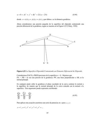 u = 0 = Ax 2 + y 2 + Bz 2 + 2Cxz − 2 Nz                                                  (4.94)

donde x = x ( s ); y = y( s ); z = z ( s ) , y por último s es la distancia geodésica.

Ahora consideramos una porción pequeña de la superficie del elipsoide conteniendo una
porción diferencial de la geodésica, según se muestra en la Figura 4.22 (Tobey, 1928):



                                                     D

                                                P
               C                                                                           E

    A                                                                           B




                                             N’ N



Figura 4.22 La Superficie Elipsoidal Conteniendo un Elemento Diferencial de Elipsoide.

Consideremos PACD y PBED porciones de la superficie u = 0. Dejemos que
PA = PB = ds sea una porción de la geodésica. PN, una línea perpendicular a AB, es la
normal principal.

En cualquier punto sobre la geodésica el plano osculador de la curva contiene la normal a
la superficie, de manera que la normal principal de la curva coincide con la normal a la
superficie. Este argumento puede expresarse escribiendo:

d 2x d 2 y d 2z
ds = ds = ds2
   2     2
                                                                                         (4.95)
du    du   du
 dx   dy   dz

Para aplicar esta ecuación asumimos una serie de potencias en s para x, y, z:

x = l 1 s + l 2 s 2 + l 3 s 3 + l 4 s 4 + ...


                                                97
 