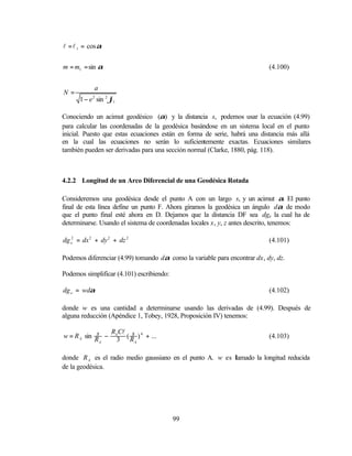 l =l 1 = cos α


m = m1 = sin α                                                             (4.100)


            a
N=
      1 − e sin 2 ϕ1
           2




Conociendo un acimut geodésico (α) y la distancia s, podemos usar la ecuación (4.99)
para calcular las coordenadas de la geodésica basándose en un sistema local en el punto
inicial. Puesto que estas ecuaciones están en forma de serie, habrá una distancia más allá
en la cual las ecuaciones no serán lo suficientemente exactas. Ecuaciones similares
también pueden ser derivadas para una sección normal (Clarke, 1880, pág. 118).



4.2.2 Longitud de un Arco Diferencial de una Geodésica Rotada

Consideremos una geodésica desde el punto A con un largo s, y un acimut α. El punto
final de esta línea define un punto F. Ahora giramos la geodésica un ángulo dα de modo
que el punto final esté ahora en D. Dejamos que la distancia DF sea dge la cual ha de
determinarse. Usando el sistema de coordenadas locales x, y, z antes descrito, tenemos:

dg e2 = dx 2 + dy 2 + dz 2                                                 (4.101)

Podemos diferenciar (4.99) tomando dα como la variable para encontrar dx, dy, dz.

Podemos simplificar (4.101) escribiendo:

dg e = wdα                                                                 (4.102)

donde w es una cantidad a determinarse usando las derivadas de (4.99). Después de
alguna reducción (Apéndice 1, Tobey, 1928, Proposición IV) tenemos:

             s  R Cl s
w = R A sin R − A3 ( R ) 4 + ...                                           (4.103)
              A       A



donde R A es el radio medio gaussiano en el punto A. w es l amado la longitud reducida
de la geodésica.




                                           99
 