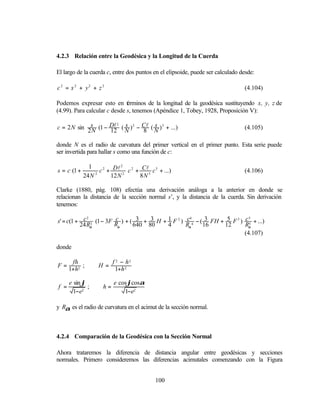 4.2.3 Relación entre la Geodésica y la Longitud de la Cuerda

El largo de la cuerda c, entre dos puntos en el elipsoide, puede ser calculado desde:

c 2 = x 2 + y2 + z 2                                                            (4.104)

Podemos expresar esto en términos de la longitud de la geodésica sustituyendo x, y, z de
(4.99). Para calcular c desde s, tenemos (Apéndice 1, Tobey, 1928, Proposición V):

c = 2 N sin 2s (1 − Dl ( N ) 2 − Cl ( N ) 3 + ...)
                         s            s
                       2
                                                                                (4.105)
             N      12           8

donde N es el radio de curvatura del primer vertical en el primer punto. Esta serie puede
ser invertida para hallar s como una función de c:

               1             2
s = c (1 +          c 2 + Dl 2 c 2 + Cl3 c 3 + ...)                             (4.106)
             24 N 2      12 N       8N

Clarke (1880, pág. 108) efectúa una derivación análoga a la anterior en donde se
relacionan la distancia de la sección normal s’, y la distancia de la cuerda. Sin derivación
tenemos:

s' = c(1 + c 2 (1 − 3F R ) + ( 3 + 3 H + 1 F 2 ) c 4 − ( 3 FH + 5 F 3 ) c 5 + ...)
                       c
             2                                     4                      5

          24 Rα         α     640 80     4       Rα     16     12       Rα
                                                                        (4.107)

donde

       fh                 f 2 − h2
F=         ;       H =
      1+h2                 1+h 2

      e sin ϕ             e cos ϕcosα
f =           ;      h=
        1−e2                  1−e2

y Rα es el radio de curvatura en el acimut de la sección normal.



4.2.4 Comparación de la Geodésica con la Sección Normal

Ahora trataremos la diferencia de distancia angular entre geodésicas y secciones
normales. Primero consideremos las diferencias acimutales comenzando con la Figura


                                            100
 