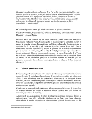 Tierra para estudiar la forma y el tamaño de la Tierra, los planetas y sus satélites, y sus
           cambios; para determinar en forma precisa posiciones y velocidades de puntos u objetos
           que se encuentran en la superficie u orbitando el planeta, dentro de un sistema de
           referencia terrestre definido, y para utilizar ese conocimiento a una variada gama de
           aplicaciones científicas y de ingeniería, usando las ciencias matemática, física,
           astronómica y computacional”1.


           De lo anterior, podemos inferir que existen varias ramas en geodesia, entre ellas:
           Geodesia Geométrica, Geodesia Física, Geodesia Astronómica, Geodesia Satelital, Geodesia
           Planetaria y Geodesia Marina.

           Geodesia puede ser dividida en tres áreas: Geodesia Global, Mediciones Geodésicas
           Nacionales y Mediciones Planas. Geodesia global es responsable por la figura de la Tierra y el
           campo de gravedad externo. Las mediciones geodésicas establecen los fundamentos para la
           determinación de la superficie y el campo de gravedad externo de un país. Esto es
           materializado mediante coordenadas y valores de gravedad en un número suficientemente
           grande de puntos de control, arreglados en redes de control gravimétricas y geodésicas. En este
           trabajo fundamental, deben ser consideradas la curvatura y el campo de gravedad de la Tierra.
           En mediciones planas (mediciones topográficas, catastrales o ingenieriles), es obtenido el detalle
           del terreno. En las mediciones geodésicas se utiliza un elipsoide de referencia para las
           posiciones horizontales. En mediciones planas, generalmente es suficiente el plano horizontal.
           (Torge, 1991)


           1.2      Geodesia y Otras Disciplinas


           Es tarea de la geodesia la definición de los sistemas de referencia y su materialización mediante
           una red de puntos de control para el conocimiento de las relaciones espaciales que existen en la
           Tierra. El uso primario de una red geodésica es georreferenciar la cartografía, la cual
           representa, mediante el uso de una proyección cartográfica las relaciones espaciales del terreno
           sobre una hoja de papel. Así podemos encontrar la geodesia relacionada con otras áreas de
           estudio, como por ejemplo:
           Ciencia espacial: esta requiere el conocimiento del campo de gravedad externo, de la superficie
           de referencia terrestre, del sistema de referencia inercial o espacio fijo, y del sistema de
           referencia geocéntrico o de tierra fija.
           Astronomía: la geodesia determina el sistema de referencia casi inercial empleando técnicas de
           radioastronomia; para ello, utilizando interferometría de base muy larga, desarrolla
           observaciones de señales extragalácticas provenientes de quasares distantes entre 3 a 15


1
    Ohio State University, Geodesy.
                                                       2
 