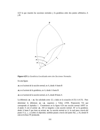 4.23 la que muestra las secciones normales y la geodésica entre dos puntos arbitrarios, A
y B.


                                         P




                                                              B




                      α3
                                                    a
                       α2
                        α1


                             A




Figura 4.23 La Geodésica Localizada entre dos Secciones Normales

En esta figura:

α1 es el acimut de la sección normal, en A, desde A hasta B

α2 es el acimut de la geodésica, en A, desde A hasta B

α3 es el acimut de la sección normal, en A, desde B hasta A

La diferencia α1 − α3 fue calculada como ∆ y dada en la ecuación (4.32) ó (4.33). Para
determinar la diferencia α1 − α2 seguimos a Tobey (1928, Proposición VI) que
corresponde al Apéndice 1. Construimos en la figura 4.24 una sección normal AHFT en
el punto A con el acimut α1 . AH es tangente a esta sección normal. AF es la geodésica
desde A hasta F que tiene un acimut α2 . La sección normal en A, la cual pasa a través del
punto F (x, y, z) (sobre el elipsoide), también pasará a través del punto H(x, y, 0), donde H
está en la línea TF producida.

                                        101
 