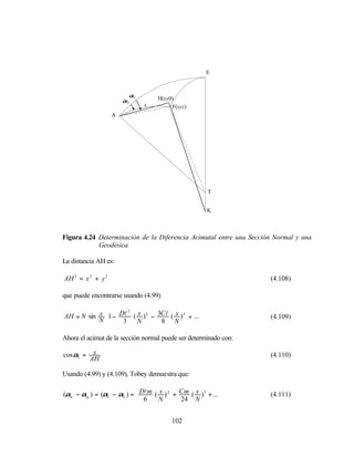 E



                         α1        H(xy0)
                       α2
                              s         F(xyz)
                              S
                   A




                                                      T


                                                      K



Figura 4.24 Determinación de la Diferencia Acimutal entre una Sección Normal y una
            Geodésica

La distancia AH es:

AH 2 = x 2 + y 2                                                    (4.108)

que puede encontrarse usando (4.99)


AH = N sin s 1 − Dl ( s ) 2 − 3Cl ( s ) 3 + ...
                     2
                                                                  (4.109)
           N      3   N        8 N             

Ahora el acimut de la sección normal puede ser determinado con:

cosα1 =    x                                                        (4.110)
          AH

Usando (4.99) y (4.109), Tobey demuestra que:

(αn − αg ) = (α1 − α2 ) =  Dlm ( s ) 2 + Cm ( s ) 3 + ... 
                                                                  (4.111)
                           6    N        24 N             


                                         102
 