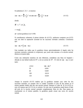 Si sustituimos C, D, l , m tenemos

             η2 s                 η2t s
(α1 − α2 ) = 6 ( ) 2 sin αcos α − 24 ( ) 3 sin α                          (4.112)
                N                     N

donde:

η2 = e' 2 cos 2 ϕA


t = tan ϕA

α = acimut geodésico (ver 4.100)

Si consideramos solamente el primer término de (4.112), podremos comparar con (4.32)
esto nos dará la separación acimutal de las secciones normales contrarias. Concluimos
que:

(α1 − α2 ) ≈ 1 (α1 − α3 )                                                 (4.113)
             3

Este resultado nos indica que la geodésica triseca aproximadamente el ángulo entre las
secciones normales contrarias (o recíprocas), que yacen más cercanas a la sección normal
directa en el punto dado.

Como una estimación numérica de esta diferencia, considérese una línea de longitud s
ubicada en una latitud media de 45º y con un acimut de 45º. El valor de (α1 − α2 ) es por
tanto:

                       s ( km)               (α1 − α2 )"
                       30                     0, 001
                       60                     0,005
                       100                    0,014
                       120                    0,020


Aunque la ecuación (4.113) implica que la geodésica siempre yace entre las dos
secciones normales, no siempre esto es verdad. Considere el caso de dos puntos en el
mismo paralelo donde sólo hay una sección normal. Entonces el valor de ∆ en (4.32) es
cero, de manera que (4.113) no es correcto. En este caso la geodésica estará hacia el lado
del polo de la sección normal yaciendo completamente fuera de ella. Para puntos no
exactamente en el mismo paralelo, la geodésica puede cruzar una curva de sección
normal.


                                       103
 