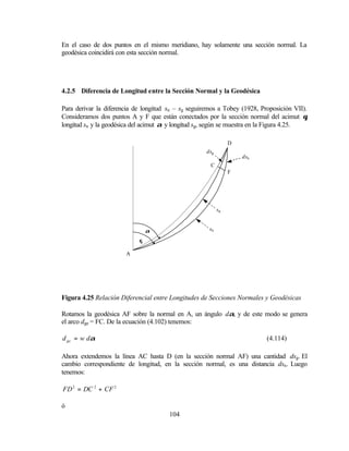 En el caso de dos puntos en el mismo meridiano, hay solamente una sección normal. La
geodésica coincidirá con esta sección normal.




4.2.5 Diferencia de Longitud entre la Sección Normal y la Geodésica

Para derivar la diferencia de longitud sn – sg seguiremos a Tobey (1928, Proposición VII).
Consideramos dos puntos A y F que están conectados por la sección normal del acimut θ,
longitud sn y la geodésica del acimut α y longitud sg, según se muestra en la Figura 4.25.

                                                                D
                                                    dsg
                                                                    dsn
                                                      C
                                                                F




                                                           sg


                                α                     sn

                            θ

                       A




Figura 4.25 Relación Diferencial entre Longitudes de Secciones Normales y Geodésicas

Rotamos la geodésica AF sobre la normal en A, un ángulo dα, y de este modo se genera
el arco dge = FC. De la ecuación (4.102) tenemos:

d ge = w dα                                                                (4.114)

Ahora extendemos la línea AC hasta D (en la sección normal AF) una cantidad dsg. El
cambio correspondiente de longitud, en la sección normal, es una distancia dsn . Luego
tenemos:

FD 2 = DC 2 + CF 2

ó
                                       104
 