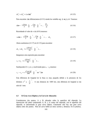 ds n = ds g + ( wdα) 2
   2      2
                                                                            (4.115)

Para encontrar dα diferenciamos (4.111) siendo las variables αg (ó α2 ) y ds. Tenemos:

                                   ds g
dα =  − Dlm  s  − Cm  s  + ... ⋅
                             2

      3 N                    N                                      (4.116)
                     8 N        

Recordando el valor de w de (4.91) tenemos:

                                   
wdα =  − Dlm  s  − Cm  s  + ... ⋅ ds g
                   2          3

       3                                                              (4.117)
             N      8 N        

Ahora sustituimos (4.117) en (4.115) para encontrar:

             ( Dlm) 2  s  4   
ds n = ds g 1 +
                        + ... 
                                                                           (4.118)
                18  N         

Integramos esta expresión para encontrar:

         ( Dlm) 2  s  4   
sn = sg 1+
                    + ... 
                                                                           (4.119)
            90  N         

Sustituyendo D, l, y m, y resolviendo para sn – sg tenemos:

               e'4 cos 4 ϕ  s  4
sn − sg = s                 
                  360  N  sin 2α
                                   2
                                                                            (4.120)


Esta diferencia de longitud de la línea es muy pequeña debido a la presencia de los
                         4

términos e ' y   . A una distancia de 1600 km, esta diferencia de longitud es tan
           4    s
                
               N
solo de 1 mm.




4.3    El Gran Arco Elíptico y la Curva de Alineación

Consideremos dos puntos, A y B, ubicados sobre la superficie del elipsoide. La
intersección del plano conteniendo A, B, y el centro del elipsoide, con la superficie del
elipsoide, es denominado la gran curva elíptica. Claramente sólo hay una gran curva
elíptica entre dos puntos. Para tal curva habrá un único acimut y distancia. En la práctica,
                                         105
 