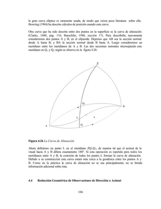 la gran curva elíptica es raramente usada, de modo que existe poca literatura sobre ella.
Bowring (1984) ha descrito cálculos de posición usando esta curva.

Otra curva que ha sido descrita entre dos puntos en la superficie es la curva de alineación
(Clarke, 1880, pág. 116; Baeschlin, 1948, sección 17). Para describirla, nuevamente
consideremos dos puntos A y B, en el elipsoide. Dejemos que AB sea la sección normal
desde A hasta B, y BA la sección normal desde B hasta A. Luego consideremos un
meridiano entre los meridianos de A y B. Las dos secciones normales interseptarán este
meridiano en Q1 y Q2 según se observa en la figura 4.26:



                                                        Z




                                            Q2
                                                                           B



                                      L             a


             A                             Q1




Figura 4.26 La Curva de Alineación

Ahora definimos un punto L en el meridiano ZQ1 Q2 , de manera tal que el acimut de la
visual hacia A y B difiera exactamente 180º. Si esta operación es repetida para todos los
meridianos entre A y B, la conexión de todos los puntos L forman la curva de alineación.
Debido a su construcción esta curva estará más cerca a la geodésica entre los puntos A y
B. Como en la práctica la curva de alineación no se usa principalmente, no se brinda
información adicional sobre ésta.



4.4    Reducción Geométrica de Observaciones de Dirección o Acimut


                                          106
 