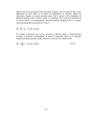 Dejemos que D sea la dirección observada desde el punto A hacia el punto B. Para ciertas
aplicaciones de estos datos, en un ajuste de triangulación, es necesario aplicar dos
correcciones basadas en nuestra discusión previa. En la sección 4.24 consideramos la
diferencia acimutal entre la sección normal y la geodésica. Para convertir la dirección de
la sección normal a la correspondiente dirección geodésica, agregamos δ1 a la cantidad
observada, donde δ1 (ver ecuación (4.112)) es:

              2
δ1 = 12  s  cos 2 ϕm sin 2αAB
     e2  
        N

Si el punto B observado está en una elevación h, debemos añadir la corrección para
conseguir la dirección correspondiente al punto B proyectado ahora en el elipsoide.
Dejamos que dicha corrección sea δ 2 , entonces su valor será (ver ecuación 4.46):

      h
δ2 = 2M e 2 cos 2 ϕm sin 2αAB                                             (4.121)
        m




                                       107
 