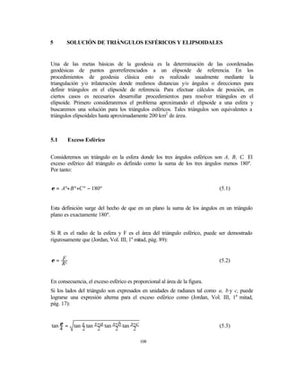 5      SOLUCIÓN DE TRIÁNGULOS ESFÉRICOS Y ELIPSOIDALES


Una de las metas básicas de la geodesia es la determinación de las coordenadas
geodésicas de puntos georreferenciados a un elipsoide de referencia. En los
procedimientos de geodesia clásica esto es realizado usualmente mediante la
triangulación y/o trilateración donde medimos distancias y/o ángulos o direcciones para
definir triángulos en el elipsoide de referencia. Para efectuar cálculos de posición, en
ciertos casos es necesarios desarrollar procedimientos para resolver triángulos en el
elipsoide. Primero consideraremos el problema aproximando el elipsoide a una esfera y
buscaremos una solución para los triángulos esféricos. Tales triángulos son equivalentes a
triángulos elipsoidales hasta aproximadamente 200 km2 de área.



5.1      Exceso Esférico


Consideremos un triángulo en la esfera donde los tres ángulos esféricos son A, B, C. El
exceso esférico del triángulo es definido como la suma de los tres ángulos menos 180º.
Por tanto:


ε = Aº+ B º+C º − 180º                                                      (5.1)


Esta definición surge del hecho de que en un plano la suma de los ángulos en un triángulo
plano es exactamente 180º.


Si R es el radio de la esfera y F es el área del triángulo esférico, puede ser demostrado
rigurosamente que (Jordan, Vol. III, 1a mitad, pág. 89):


ε = F2                                                                      (5.2)
    R


En consecuencia, el exceso esférico es proporcional al área de la figura.
Si los lados del triángulo son expresados en unidades de radianes tal como a, b y c, puede
lograrse una expresión alterna para el exceso esférico como (Jordan, Vol. III, 1a mitad,
pág. 17):


tan ε =    tan s tan s −a tan s−b tan s−c                                   (5.3)
    4          2       2       2       2

                                            108
 