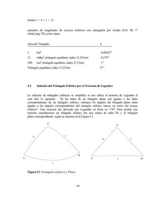 donde a + b + c = 2s


    ejemplos de magnitudes de excesos esféricos son entregados por Jordan (Vol. III, 1a
    mitad, pág. 92), como sigue:


    Área del Triángulo                                              ε

    1         km2                                                   0,00507”
    21        millas2 (triángulo equilátero, lados 11,25 km)        0,279”
    200       km2 (triángulo equilátero, lados 21,5 km)             1”
    Triángulo equilátero, lados 11,25 km                            27”




    5.2       Solución del Triángulo Esférico por el Teorema de Legendre


    La solución de triángulos esféricos se simplifica si uno utiliza el teorema de Legendre el
    cual dice lo siguiente: “Si los lados de un triángulo plano son iguales a los lados
    correspondientes de un triángulo esférico, entonces los ángulos del triángulo plano serán
    iguales a los ángulos correspondientes del triángulo esférico menos un tercio del exceso
    esférico”. Este teorema fue derivado por Legendre en París en 1787. Para probar este
    teorema consideremos un triángulo esférico (en una esfera de radio R) y el triángulo
    plano correspondiente, según se muestra en la Figura 5.1.

                       C
                                                                               C’



          b                            a
                                                                        b              a




                                                   B
A                                                              A’              c                 B’
                           c


    Figura 5.1 Triángulos Esférico y Plano



                                                 109
 