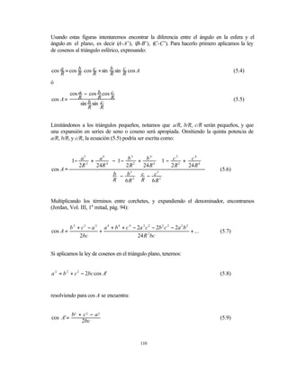 Usando estas figuras intentaremos encontrar la diferencia entre el ángulo en la esfera y el
ángulo en el plano, es decir (  A-A’), (B-B’), (C-C’). Para hacerlo primero aplicamos la ley
de cosenos al triángulo esférico, expresando:


cos a = cos R cos R + sin b sin R cos A
            b     c             c                                                           (5.4)
    R                     R
ó

        cos a − cos b cos c
cos A =     R         R   R                                                                 (5.5)
             sin b sin c
                 R     R


Limitándonos a los triángulos pequeños, notamos que a/R, b/R, c/R serán pequeños, y que
una expansión en series de seno o coseno será apropiada. Omitiendo la quinta potencia de
a/R, b/R, y c/R, la ecuación (5.5) podría ser escrita como:


         1− a 2 + a 4  −1 − b 2 + b 4  1 − c 2 + c 4 
               2                                           
         2R      24R 4   2 R 2       24 R 4     2R2 24 R 4 
cos A =                                                                             (5.6)
                         b − b 3  c − c 3 
                        R                       
                             6 R 3  R 6 R 3 


Multiplicando los términos entre corchetes, y expandiendo el denominador, encontramos
(Jordan, Vol. III, 1a mitad, pág. 94):


           b 2 + c 2 − a 2 a 4 + b 4 + c 4 − 2a 2 c 2 − 2b 2 c 2 − 2a 2 b 2
cos A =                   +                                                 + ...   (5.7)
                2bc                          24 R 2 bc


Si aplicamos la ley de cosenos en el triángulo plano, tenemos:


a 2 = b 2 + c 2 − 2bc cos A'                                                        (5.8)


resolviendo para cos A se encuentra:


           b2 + c 2 − a 2
cos A' =                                                                            (5.9)
               2bc


                                                 110
 