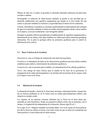 billones de años luz; el enlace al geocentro es efectuado utilizando mediciones de pulso láser
enviados a satélites.
Oceanografía: la reducción de observaciones satelitales al geoide es una actividad que se
desarrolla estableciendo una superficie equipotencial que basada en el nivel medio del mar
costero se proyecte mediante la nivelación y la gravedad hacia el interior de los continentes.
Ciencias Atmosféricas: la geodesia se encuentra experimentando la determinación del contenido
de agua en la atmósfera mediante el retraso de señales electromagnéticas desde o hacia satélites
en el espacio, ya sea por ocultamiento o por tomografía satelital.
Geología: la geodésia utiliza la gravedad para el establecimiento de superficies equipotenciales y
determinación de las alturas, estos datos también son válidos para inferir estructuras geológicas
subyacentes. Por su parte la geología utiliza las posiciones geodésicas para el control de
deformación de la corteza.




1.3   Bases Teóricas de la Geodesia


Matemáticas: este es el bloque de construcción más fuerte de la geodesia.
Estadística: la redundancia de datos en las observaciones geodésicas precisan utilizar modelos
estadísticos para análisis y determinación de parámetros geodésicos.
Computación: ésta es necesaria para el análisis y la automatización de los cálculos geodésicos.
Física: ésta entrega las bases teóricas para el estudio de las leyes de la gravitación, la
propagación de las ondas electromagnéticas y la mecánica del movimiento de los cuerpos, tanto
en el espacio como en la Tierra.




1.4     Historia de la Geodesia


La búsqueda del tamaño y forma de la Tierra tiene una larga e interesante historia. Aunque hoy
día no tenemos problemas en ver la Tierra como un cuerpo aproximadamente esférico, esta
situación no siempre existió.
Los registros de las primeras creencias indicaban que la Tierra era un disco plano que
soportaba un cielo hemisférico. Desde esa perspectiva debería existir solo un horizonte, con el
tiempo y la longitud del día independiente de la ubicación. (Homer siglo IX a.C.)
En el siglo VI a.C. Pitágoras enseñaba: los hombre deben vivir en un cuerpo de forma perfecta,
por ello la Tierra era esférica en forma. Esto sobre la base de que la esfera era considerada una
forma perfecta y no por deducción de observaciones.

                                            3
 