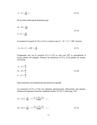 A − A' = P 2 + ...                                                          (5.15)
        3R


De un modo similar puede demostrarse que:


B − B' = P2
        3R
                                                                            (5.16)
C −C' = P2
       3R


Si sumamos la ecuación (5.15) y (5.16) y se observa que (A’ + B’ + C’) = 180º, tenemos:


A + B + C = 180º + P2                                                       (5.17)
                   R


Comparando esto con la ecuación (5.1) ó (5.2) es claro que P/R2 es esencialmente el
exceso esférico del triángulo. Entonces las ecuaciones (5.15) y (5.16) pueden ser escritas
en la forma:


         ε
A − A' =
         3
B − B' = ε                                                                  (5.18)
         3
C − C' = ε
         3


Estas ecuaciones son la justificación del teorema de Legendre.


Las ecuaciones (5.17) y (5.18) son solamente aproximaciones. Derivaciones más precisas
producen las siguientes ecuaciones ampliadas (Jordan, Vol. III, 1a mitad, pág. 110):


                       a 2 + 7b2 + 7c 2 
( A − A' ) = 3P 2 1 +
              R          120 R2        + ...
                                        


                       7a 2 + b2 + 7c 2 
( B − B' ) = 3P 2 1 +                   + ...                             (5.19)
              R          120 R2       


                                            112
 