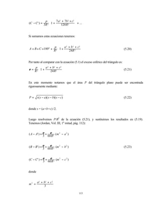 7 a2 + 7b 2 + c2 
(C − C' ) = 3P 2 1 +
             R          120 R 2       + ...
                                       


Si sumamos estas ecuaciones tenemos:


                          a 2 + b 2 + c2 
A + B + C =180º + P2 1 +                                                          (5.20)
                  R         24R 2      
                                         


Por tanto al comparar con la ecuación (5.1) el exceso esférico del triángulo es:
             a 2 + b2 + c2 
ε = R 2 1 +
    P                                                                              (5.21)
        
                24 R2     
                           


En este momento notamos que el área P del triángulo plano puede ser encontrada
rigurosamente mediante:


P=      s ( s − a)( s − b)( s − c)                                                 (5.22)


donde s = (a+b+c) /2.


Luego resolvemos P/R2 de la ecuación (5.21), y sustituimos los resultados en (5.19).
Tenemos (Jordan, Vol. III, 1a mitad, pág. 112):


( A − A' ) = ε + ε 2 ( m 2 − a 2 )
             3 60 R


( B − B' ) = ε + ε 2 (m 2 − b 2 )                                                  (5.23)
             3 60 R


(C − C' ) = ε + ε 2 (m 2 − c 2 )
            3 60 R


donde


        a2 + b2 + c 2
m2 =
             3

                                           113
 