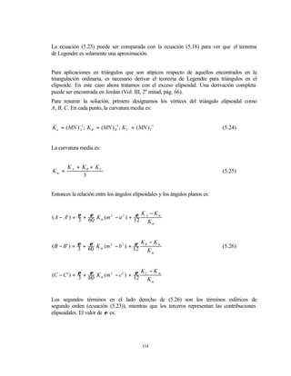 La ecuación (5.23) puede ser comparada con la ecuación (5.18) para ver que el teorema
de Legendre es solamente una aproximación.


Para aplicaciones en triángulos que son atípicos respecto de aquellos encontrados en la
triangulación ordinaria, es necesario derivar el teorema de Legendre para triángulos en el
elipsoide. En este caso ahora tratamos con el exceso elipsoidal. Una derivación completa
puede ser encontrada en Jordan (Vol. III, 2a mitad, pág. 66).
Para resumir la solución, primero designamos los vértices del triángulo elipsoidal como
A, B, C. En cada punto, la curvatura media es:


K a = ( MN ) − 1 ; K B = (MN ) −1 ; K C = ( MN ) C1
             A                 B
                                                 −
                                                                               (5.24)


La curvatura media es:


       K A + KB + KC
Km =                                                                           (5.25)
             3


Entonces la relación entre los ángulos elipsoidales y los ángulos planos es:


                                         ε K − Km
( A − A' ) = ε + 60 K m ( m 2 − a 2 ) + 12 A
                 ε
             3                               Km


                 ε                      ε K − Km
( B − B' ) = ε + 60 K m (m 2 − b 2 ) + 12 B                                    (5.26)
             3                              Km


                                        ε K − Km
(C − C' ) = ε + 60 K m ( m 2 − c 2 ) + 12 C
                ε
            3                               Km


Los segundos términos en el lado derecho de (5.26) son los términos esféricos de
segundo orden (ecuación (5.23)), mientras que los terceros representan las contribuciones
elipsoidales. El valor de ε es:




                                             114
 