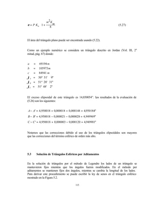     m2 K 
                  m
ε = P Km  1 +
                 8 
                                                                          (5.27)
                   
                   


El área del triángulo plano puede ser encontrada usando (5.22).


Como un ejemplo numérico se considera un triángulo descrito en Jordan (Vol. III, 2a
mitad, pág. 67) donde:


a      = 69194 m
b     = 105973 m
c     = 84941 m
ϕA    = 50º 51' 9"
ϕB    = 51º 28' 31"
ϕC    = 51º 48' 2"


El exceso elipsoidal de este triángulo es 14,850054”. L resultados de la evaluación de
                                                       os
(5.26) son los siguientes:


A − A' = 4,950018 + 0,000018 + 0,000148 = 4,950184"
B − B' = 4,950018 − 0,000021 − 0,000028 = 4,949969"
C − C ' = 4,950018 + 0,000003 − 0,000120 = 4,949901"


Notamos que las correcciones debido al uso de los triángulos elipsoidales son mayores
que las correcciones del término esférico de orden más alto.




5.3     Solución de Triángulos Esféricos por Aditamentos


En la solución de triángulos por el método de Legendre los lados de un triángulo se
mantuvieron fijos mientras que los ángulos fueron modificados. En el método por
aditamentos se mantienen fijos dos ángulos, mientras se cambia la longitud de los lados.
Para derivar este procedimiento se puede escribir la ley de senos en el triángulo esférico
mostrado en la Figura 5.2.

                                         115
 