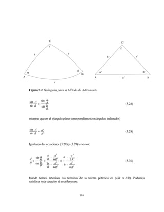 C
                                                                                        C
                        γ
                                                                                       γ’

            b                           a
                                                                        b’                            a’




                                                β
    α                                                             α’                                       β’
                                                     B
A                                                             A                         c’                      B
                            c


        Figura 5.2 Triángulos para el Método de Aditamento


                    a
        sin A sin R
        sin B = sin b                                                                        (5.28)
                    R


        mientras que en el triángulo plano correspondiente (con ángulos inalterados)


        sin A a '
              =                                                                              (5.29)
        sin B   b'


        Igualando las ecuaciones (5.28) y (5.29) tenemos:


               a   a −       a3          3
                                   a − a 2
        a' sin R   R        6R3 =      6R
          =      =                                                                           (5.30)
        b' sin b   b −       b 3        3

               R                 3
                                   b− b 2
                   R        6R        6R


        Donde hemos retenidos los términos de la tercera potencia en (a/R o b/R). Podemos
        satisfacer esta ecuación si establecemos:



                                                    116
 