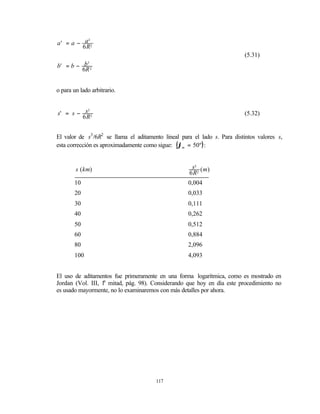 a' = a − a 2
           3

         6R
                                                                           (5.31)
b' = b − b 2
             3

         6R


o para un lado arbitrario.


s' = s − s 2
          3
                                                                           (5.32)
        6R


El valor de s3 /6R2 se llama el aditamento lineal para el lado s. Para distintos valores s,
esta corrección es aproximadamente como sigue: (ϕm = 50º) :


        s ( km)                                       s3 ( m)
                                                     6 R2
       10                                            0,004
       20                                            0,033
       30                                            0,111
       40                                            0,262
       50                                            0,512
       60                                            0,884
       80                                            2,096
       100                                           4,093


El uso de aditamentos fue primeramente en una forma logarítmica, como es mostrado en
Jordan (Vol. III, 1a mitad, pág. 98). Considerando que hoy en día este procedimiento no
es usado mayormente, no lo examinaremos con más detalles por ahora.




                                        117
 