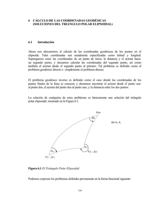 6     CÁLCULO DE LAS COORDENADAS GEODÉSICAS
      (SOLUCIONES DEL TRIÁNGULO POLAR ELIPSOIDAL)




6.1     Introducción


Ahora nos abocaremos al cálculo de las coordenadas geodésicas de los puntos en el
elipsoide. Tales coordenadas son usualmente especificadas como latitud y longitud.
Supongamos tener las coordenadas de un punto de inicio, la distancia y el acimut hacia
un segundo punto, y deseamos calcular las coordenadas del segundo punto, así como
también el acimut desde el segundo punto al primero. Tal problema es definido como el
problema geodésico directo o simplemente el problema directo.


El problema geodésico inverso es definido como el caso donde las coordenadas de los
puntos finales de la línea se conocen, y deseamos encontrar el acimut desde el punto uno
al punto dos, el acimut del punto dos al punto uno, y la distancia entre los dos puntos.


La solución de cualquiera de estos problemas es básicamente una solución del triángulo
polar elipsoidal, mostrado en la Figura 6.1.


                                                               Polo

                                                         ∆λ
                                                                      ∆λ=λ2 -λ1




                                               α21
                     α12                             P2 (ϕ2 ,λ2 )

              P1 (ϕ1 ,λ1 )



Figura 6.1 El Triángulo Polar Elipsoidal


Podemos expresar los problemas definidos previamente en la forma funcional siguiente:


                                         118
 