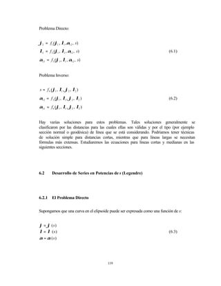 Problema Directo:


ϕ2 = f1 (ϕ1 , λ1 ,α12 , s)
λ2 = f 2 (ϕ1 , λ1 , α12 , s)                                                (6.1)

α21 = f 3 (ϕ1 , λ1 , α12 , s)


Problema Inverso:


s = f 4 (ϕ1 , λ1 , ϕ2 , λ2 )

α12 = f 5 (ϕ1 , λ1 , ϕ2 , λ2 )                                              (6.2)

α21 = f 6 (ϕ1 , λ1 , ϕ2 , λ2 )


Hay varias soluciones para estos problemas. Tales soluciones generalmente se
clasificaron por las distancias para las cuales ellas son válidas y por el tipo (por ejemplo
sección normal o geodésica) de línea que se está considerando. Podríamos tener técnicas
de solución simple para distancias cortas, mientras que para líneas largas se necesitan
fórmulas más extensas. Estudiaremos las ecuaciones para líneas cortas y medianas en las
siguientes secciones.




6.2      Desarrollo de Series en Potencias de s (Legendre)




6.2.1    El Problema Directo


Supongamos que una curva en el elipsoide puede ser expresada como una función de s:


ϕ = ϕ (s)
λ = λ (s)                                                                   (6.3)
α = α (s)




                                        119
 