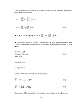 Ahora desarrollamos la ecuación (6.3) dentro de una serie de MacLaurin referiendo el
primer punto como un origen:


           dϕ      d 2ϕ s 2
ϕ = ϕ1 +        s+          + ...
           ds 1    ds 2 1 2



λ = λ1 + dλ s + d λ s + ...
                 2    2
                                                                               (6.4)
         ds 1      2
                ds 1 2



α21 = α21 + 180 º + ∆α = α12 + 180º +  dα  s +  d α  s + ...
                                                    2     2
                                                2  2
                                       ds  1    ds  1


α12 es el acimut directo en el punto 1, mientras que α21 es el acimut inverso en el punto
2. Ahora comenzamos la evaluación de las derivadas recordando las ecuaciones (4.74) y
(4.75):


ds cos α = Mdϕ
ds sin α = N cos ϕdλ                                                           (6.5)
dA = sin ϕdλ


Recordamos que


M = c3 ; N = V
             c
    V


Por tanto, después de sustituir M y N, tenemos de (6.5):


dϕ 1 3
  = V cos α = cosα                                                             (6.7)
ds c           M


dλ = V sin α = sin α                                                           (6.8)
ds   c cos ϕ N cos ϕ


Si despejamos d λ en la ecuación (6.8) y sustituimos dentro de dα = sin ϕ ⋅ dλ , tenemos:

                                          120
 