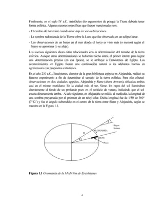 Finalmente, en el siglo IV a.C. Aristóteles dio argumentos de porqué la Tierra debería tener
forma esférica. Algunas razones específicas que fueron mencionadas son:
- El cambio de horizonte cuando uno viaja en varias direcciones.
- La sombra redondeada de la Tierra sobre la Luna que fue observada en un eclipse lunar.
- Las observaciones de un barco en el mar donde el barco es visto más (o menos) según el
  barco se aproxima (o se aleja).
Los sucesos siguientes ahora están relacionados con la determinación del tamaño de la tierra
esférica. Aunque otras determinaciones se hubieran hecho antes, el primer intento para lograr
una determinación precisa (en esa época), se le atribuye a Eratóstenes de Egipto. Los
acontecimientos en Egipto fueron una continuación natural a los adelantos hechos en
agrimensura con propósitos catastrales.
En el año 230 a.C., Eratóstenes, director de la gran biblioteca egipcia en Alejandría, realizó su
famoso experimento a fin de determinar el tamaño de la tierra esférica. Para ello efectuó
observaciones en dos ciudades egipcias, Alejandría y Siene (ahora Aswam), ubicadas ambas
casi en el mismo meridiano. En la ciudad más al sur, Siene, los rayos del sol iluminaban
directamente el fondo de un profundo pozo en el solsticio de verano, indicándo que el sol
estaba directamente arriba. Al año siguiente, en Alejandría se midió, al mediodía, la longitud de
una sombra proyectada por el gnomon de un reloj solar. Dicha longitud fue de 1/50 de 360°
(7°12’) y fue el ángulo subtendido en el centro de la tierra entre Siene y Alejandría, según se
muestra en la Figura 1.1.



                                                                    θ
                                                                        Rayos
                                                                        Solares
                                                      ALEJANDRÍA
                                                 R      s

                                                            SIENE
                                         θ
                                                                Pozo




Figura 1.1 Geometría de la Medición de Eratóstenes




                                             4
 