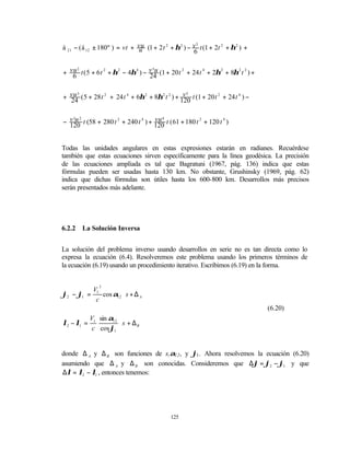 á 21 − (á 12 ± 180º ) = vt + vu (1 + 2 t 2 + η 2 ) − v t (1 + 2t 2 + η 2 ) +
                                                      3
                             u                       6


+ vu t ( 5 + 6 t 2 + η 2 − 4η 4 ) − v u (1 + 20 t 2 + 24 t 4 + 2η 2 + 8η 2 t 2 ) +
     2                               3

   6                                24


+ vu ( 5 + 28 t 2 + 24 t 4 + 6η 2 + 8η 2 t 2 ) + 120 t (1 + 20 t 2 + 24 t 4 ) −
                                                  v5
    3

  24


− v u t (58 + 280 t 2 + 240 t 4 ) + 120 t ( 61 + 180 t 2 + 120 t 4 )
                                    vu 4
   3 2

  120


Todas las unidades angulares en estas expresiones estarán en radianes. Recuérdese
también que estas ecuaciones sirven específicamente para la línea geodésica. La precisión
de las ecuaciones ampliada es tal que Bagratuni (1967, pág. 136) indica que estas
fórmulas pueden ser usadas hasta 130 km. No obstante, Grushinsky (1969, pág. 62)
indica que dichas fórmulas son útiles hasta los 600-800 km. Desarrollos más precisos
serán presentados más adelante.




6.2.2   La Solución Inversa


La solución del problema inverso usando desarrollos en serie no es tan directa como lo
expresa la ecuación (6.4). Resolveremos este problema usando los primeros términos de
la ecuación (6.19) usando un procedimiento iterativo. Escribimos (6.19) en la forma.


               3
         V
ϕ2 − ϕ1 = 1 cos α12 ⋅ s + ∆ A
          c
                                                                                     (6.20)
            V1 sin α12
λ2 − λ1 =              ⋅ s + ∆B
             c cos ϕ1


donde ∆ A y ∆ B son funciones de s,α12 , y ϕ1 . Ahora resolvemos la ecuación (6.20)
asumiendo que ∆ A y ∆ B son conocidas. Consideremos que ∆ϕ = ϕ2 − ϕ1 y que
∆λ = λ2 − λ1 , entonces tenemos:




                                              125
 