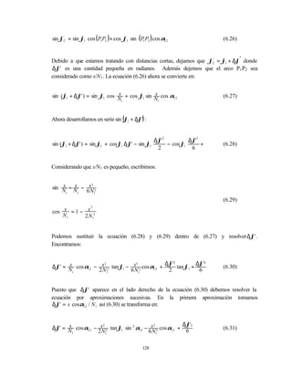 sin ϕ2 = sin ϕ1 cos ( P1 P2 ) + cos ϕ1 sin ( P1 P2 ) cos α12
     '
                                                                       (6.26)


Debido a que estamos tratando con distancias cortas, dejamos que ϕ2 = ϕ1 + ∆ϕ' donde
                                                                  '


∆ϕ' es una cantidad pequeña en radianes. Además dejemos que el arco P1 P2 sea
considerado como s/N1 . La ecuación (6.26) ahora se convierte en:


                             s              s
sin (ϕ1 + ∆ϕ' ) = sin ϕ1 cos N + cos ϕ1 sin N cos α12                  (6.27)
                              1              1




Ahora desarrollamos en serie sin (ϕ1 + ∆ϕ') :


                                               ∆ϕ' 2          ∆ϕ'3
sin (ϕ1 + ∆ϕ' ) = sin ϕ1 + cos ϕ1 ∆ϕ' − sin ϕ1       − cos ϕ1      +   (6.28)
                                                2              6


Considerando que s/N 1 es pequeño, escribimos:


sin N = N − s 3
    s   s      3

     1   1  6 N1
                                                                       (6.29)
                    2
cos s = 1 − s 2
    N1     2 N1


Podemos sustituir la ecuación (6.28) y (6.29) dentro de (6.27) y resolver ∆ϕ' .
Encontramos:


                                             ∆ϕ'2          ∆ϕ'3
∆ϕ' = N cos α12 − s 2 tan ϕ1 − s 3 cos α12 +
      s             2            3
                                                  tan ϕ1 +             (6.30)
       1         2 N1         6 N1            2             6


Puesto que ∆ϕ' aparece en el lado derecho de la ecuación (6.30) debemos resolver la
ecuación por aproximaciones sucesivas. En la primera aproximación tomamos
∆ϕ' = s cosα12 / N1 así (6.30) se transforma en:


                                                      ∆ϕ'3
∆ϕ' = N cos α12 − s 2 tan ϕ1 sin 2 α12 − s 3 cos α12 + 6
      s             2                      3
                                                                       (6.31)
       1         2 N1                   6 N1

                                              128
 