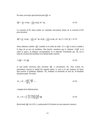 Por tanto, una mejor aproximación para ∆ϕ' es:


∆ϕ' = N cos α12 − s 2 tan ϕ1 sin 2 α12
      s             2
                                                                                (6.32)
       1         2 N1


La ecuación (6.32) ahora podría ser sustituida nuevamente dentro de la ecuación (6.30)
para encontrar:


∆ϕ' = N cos α12 − s 2 sin 2 α12 tan ϕ1 − s 3 cos α12 sin 2 α12 (1 + 3 tan 2 ϕ1 ) (6.33)
      s             2                      3

       1         2 N1                   6 N1


Ahora debemos cambiar ∆ϕ' (medido en la esfera de radio N1 ) a ∆ϕ el cual es medido a
lo largo de un arco de meridiano. Para hacerlo, asumimos que la distancia N1 ∆ϕ' en la
esfera es igual a la distancia correspondiente en el elipsoide. Permitiendo que Mm sea el
radio de curvatura del meridiano en la latitud media, tenemos:


N1 ∆ϕ' = M m ∆ϕ                                                                 (6.34)


el cual puede resolverse para encontrar ∆ϕ si encontramos Mm. Para evaluar Mm
necesitamos conocer la latitud del segundo punto, lo cual es lo que tratamos de hacer.
Para resolver el problema, hallamos Mm mediante un desarrollo en serie de M alrededor
del primer punto. Por tanto:


                ∆ϕ
M m = M 1 + dM     + ...                                                        (6.35)
            dϕ 1 2


o después de la diferenciación:


            M e 2 sin ϕ1 cosϕ1
Mm = M1 + 3 1
          2 (1 − e 2 sin 2 ϕ1 ) ∆ϕ                                              (6.36)



Resolviendo ∆ϕ de (6.34) y sustituyendo (6.36) dentro de esta expresión, tenemos:



                                          129
 