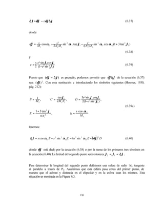∆ϕ = δϕ − cδϕ∆ϕ                                                             (6.37)


donde


δϕ = M cos α12 − 2 N M sin 2 α12 tan ϕ1 − s2 sin 2 α12 cos α12 (1 + 3 tan 2 ϕ1 )
     s              s2                       3

       1             1 1                 6 N1 M 1
                                                                            (6.38)
y
     e2 sin ϕ1 cos ϕ1
c =3                                                                        (6.39)
   2 (1−e2 sin 2 ϕ1 )


Puesto que (δϕ − ∆ϕ) es pequeño, podemos permitir que δϕ∆ϕ de la ecuación (6.37)
sea: (δϕ) 2 . Con esta sustitución e introduciendo los símbolos siguientes (Hosmer, 1930,
pág. 212):


   1                    tan ϕ1                3e 2 sin ϕ1 cosϕ1
B= M ,             C = 2M N ,           D=                       ,
     1                     1 1                2(1−e 2 sin 2 ϕ1 )
                                                                            (6.39a)
     1 + 3 tan 2 ϕ1                      s cos α12
E=                  ,              h=
         6 N12                              M1


tenemos:


∆ϕ = s cos α12 B − s 2 sin 2 α12 C − hs 2 sin 2 α12 E − (δϕ) 2 D            (6.40)


donde δϕ está dado por la ecuación (6.38) o por la suma de los primeros tres términos en
la ecuación (6.40). La latitud del segundo punto será entonces ϕ2 = ϕ1 + ∆ϕ .


Para determinar la longitud del segundo punto definimos una esfera de radio N2 , tangente
al paralelo a través de P2 . Asumimos que esta esfera pasa cerca del primer punto, de
manera que el acimut y distancia en el elipsoide y en la esfera sean los mismos. Esta
situación es mostrada en la Figura 6.3.




                                            130
 