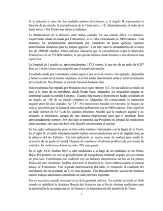 Si la distancia s, entre las dos ciudades pudiera deteminarse, y el ángulo θ, representara la
fracción de un círculo, la circunferencia de la Tierra sería s / θ. Alternadamente, el radio de la
tierra sería s / θ si θ estuviese ahora en radianes.
La determinación de la distancia entre ambas ciudades fue una materia dificil. La distancia
mayormente citada (la usada por Eratóstenes), es el valor redondeado de 5000 estadios. Esta
distancia fue probablemente determinada por contadores de pasos egipcios “quienes
determinaban distancias para los mapas egipcios”. Con este valor la circunferencia de la tierra
fue de 250.000 estadios. Otros cálculos indicaron que la circunferencia según la determinó
Eratóstenes era de 252.000 estadios, lo que quizás hubiera estado basado en una distancia más
específica.
La longitud de 1 estadio es, aproximadamente, 157,5 metros, lo que nos da un radio de 6.267
Krn, un 1,6 por ciento más pequeño que el actual radio medio.
El método usado por Eratóstenes estaba sujeto a una serie de errores. Por ejemplo, Alejandría
y Siene no están en el mismo meridiano, ni el Sol estaba directamente sobre el cenit al momento
de la medición. No obstante, el método funcionó bastante bien.
Esta experiencia fue repetida por Posidonio en el siglo primero A.C. En ese cálculo se midió un
arco a lo largo de un meridiano, desde Rodas hasta Alejandría. La separación angular se
determinó usando la estrella Canopus. Cuando ésta rasaba el horizonte en Rodas se hallaba en
un ángulo de 1/48 de un círculo completo en Alejandría. En consecuencia, la separación
angular entre las dos ciudades fue 7,5°. Por mediciones basadas en trayectos de buques de
vela se determinó que la distancia entre ambas poblaciones era de 5000 estadios. Esto significó
un radio inferior en 5,6 % de los cálculos presentes. Sucedió que la medición angular y de
distancia se mejoraron, aunque de una manera proporcional para que el resultado fuere
aproximadamente correcto. Por otro lado se rumorea que Posidonio no efectuó las mediciones
antes descritas, sino que más bien sólo discutió someramente el método.
En los siglos subsiguientes poco se hizo sobre estudios relacionados con la figura de la Tierra.
En el siglo IX, el califa Almamún mandó realizar nuevas mediciones cerca de Bagdad, Iraq, en
la planicie del río Eufrates. En esta aplicación se usaron varas de madera para medir la
extensión de un grado de latitud. Después de considerar el habitual problema de conversión de
unidades, las mediciones dieron un radio 10% más grande.
En el siglo XVII, Snellius llevó a cabo mediciones a lo largo de un meridiano en los Países
Bajos. Por primera vez usó un procedimiento de triangulación midiendo ángulos con un minuto
de precisión. Combinando esa medición con las latitudes astronómicas hechas en los puntos
finales del arco meridiano, Snellius determinó el tamaño de la Tierra esférica usando el método
básico de Eratóstenes. Una segunda determinación del radio (o realmente el cuadrante del
meridiano), dio un resultado de 3,4% más pequeño. Van Musschenbroek (sucesor de Snellius)
realizó trabajos adicionales obteniendo un radio terrestre mejorado.
Fue en esa época cuando comenzó la era de la geodesia esférica. En realidad se inició en 1666
cuando se estableció la Académe Royale des Sciencies con el fin de efectuar mediciones para
la preparación de un mapa preciso de Francia y la determinación del tamaño de la Tierra.
                                            5
 