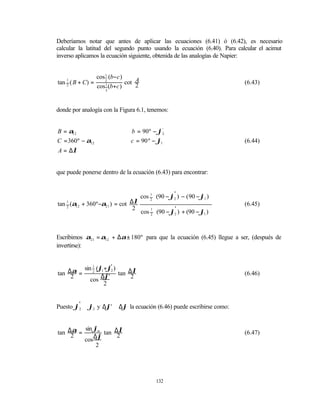 Deberíamos notar que antes de aplicar las ecuaciones (6.41) ó (6.42), es necesario
calcular la latitud del segundo punto usando la ecuación (6.40). Para calcular el acimut
inverso aplicamos la ecuación siguiente, obtenida de las analogías de Napier:


               cos 1 (b−c )
tan ( B + C) =              cot A
    1              2
                                                                         (6.43)
    2
               cos 1 (b+c )     2
                   2




donde por analogía con la Figura 6.1, tenemos:


B = α12                        b = 90º − ϕ2  '


C = 360º − α12                 c = 90 º − ϕ1                             (6.44)
A = ∆λ


que puede ponerse dentro de la ecuación (6.43) para encontrar:


                                 cos 1 (90 − ϕ2 ) − ( 90 − ϕ1 ) 
                                     2 
                                               '
                                                                
                                                                 
tan 1 (α12 + 360º−α21 ) = cot ∆λ                                         (6.45)
                                     1        ' ) + (90 − ϕ ) 
    2
                               2
                                 cos 2 (90 − ϕ2             1 
                                                               


Escribimos α21 = α12 + ∆α ± 180º para que la ecuación (6.45) llegue a ser, (después de
invertirse):



     α sin 2 (ϕ1 +ϕ2 ) tan ∆λ
           1       '
tan ∆2 =                                                                 (6.46)
          cos ∆ϕ'           2
                 2


Puesto ϕ'2 ≅ ϕ2 y ∆ϕ' ≅ ∆ϕ la ecuación (6.46) puede escribirse como:


     α sin ϕm tan ∆λ
tan ∆2 =                                                                 (6.47)
         cos ∆ϕ
                   2
              2




                                          132
 
