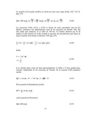 La ecuación (6.47) puede escribirse en forma de series como sigue (Clark, 1957, Vol. II,
pág. 337):


                   ∆ϕ                ∆ϕ                 ∆ϕ
∆α = ∆λ sin ϕm sec 2 + ∆λ (sin ϕm sec 2 − sin 3 ϕm sec 3 2 )
                         3
                                                                          (6.48)
                       12


Las ecuaciones (6.40), (6.41), y (6.42) (o formas de series equivalentes para las dos
últimas), constituyen una implementación usual de las ecuaciones de Puissant. Ellas han
sido usadas para distancias en el orden de 100 km. Un término adicional que ha de
añadirse al lado derecho de (6.40) extiende la precisión del procedimiento para líneas de
mayor extensión. Este término es (Hosmer, 1930, pág. 219):


1 s 2 kE − 3 s 2 cos 2 αkE − 1 s 2 cos 2 αsec 2 ϕAk                       (6.49)
2          2                 2


donde


k = s 2 sin 2 αC
      1                                                                   (6.50)
A=
     N1


Si se calculan líneas cortas (de hasta aproximadamente 12 millas o 19 km), pueden darse
versiones simplificadas de las ecuaciones de Puissant. De la ecuación (6.40) podríamos
escribir:


∆ϕ = s cos α12 ⋅ B − s 2 sin 2 α12 ⋅ C − (δϕ) 2 D                         (6.51)


De la ecuación (6.42) podríamos escribir:


     s
∆λ = N sin α12 sec ϕ2                                                     (6.52)
      2




y de la ecuación (6.48) tenemos:


∆α= ∆λ sin ϕm                                                             (6.53)

                                            133
 