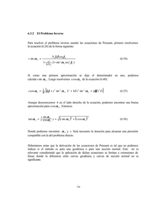 6.3.2   El Problema Inverso


Para resolver el problema inverso usando las ecuaciones de Puissant, primero resolvemos
la ecuación (6.24) de la forma siguiente:


                       N2 ∆λcos ϕ2
s sin α12 =                                  
                                                                          (6.54)
              1− s 2 2 (1−sin 2 α12 sec 2 ϕ2 )
              
                                             
              
              
                6N 2                          
                                              




Si como una primera aproximación se deja el denominador en uno, podemos
calcular s sin α12 . Luego resolvemos s cosα12 de la ecuación (6.40):


            1     [
s cos α12 = B ∆ϕ + s 2 sin 2 α12 ⋅ C + hEs 2 sin 2 α12 + (δϕ) 2 D   ]     (6.55)


Aunque desconocemos h en el lado derecho de la ecuación, podemos encontrar una buena
aproximación para s cosα12 . Entonces


          s sin α12
tan α12 = s cos α ; s =
                 12
                              (s sin α12 )2 + (s cos α12 )2               (6.56)



Donde podemos encontrar α12 y s. Será necesario la iteración para alcanzar una precisión
compatible con la del problema directo.


Deberíamos notar que la derivación de las ecuaciones de Puissant es tal que no podemos
indicar si el método es para una geodésica o para una sección normal. Esto no es
relevante considerando que la aplicación de dichas ecuaciones se limitan a extensiones de
líneas donde la diferencia entre curvas geodésica y curvas de sección normal no es
significante.




                                                  134
 