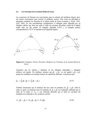 6.4    Las Fórmulas de la Latitud Media de Gauss


     Las ecuaciones de Puissant son convenientes para la solución del problema directo, pero
     son menos convenientes para resolver el problema inverso. Para evitar esa dificultad es
     apropiado considerar las fórmulas de la latitud media de Gauss (Lambert y Swick, 1935;
     Lauf, 1983). En este procedimiento reemplazamos el triángulo polar elipsoidal por un
     triángulo esférico que tiene por radio el radio de curvatura del primer vertical de la latitud
     media entre los dos puntos. El triángulo elipsoidal P1 P2 P, y el triángulo esférico
     correspondiente P1 ’P2 ’P’ se muestran en las siguientes figuras:

                           P                                                   P
                           ∆λ                                                 ∆λ

                                                             90°- ϕ ’                    90°- ϕ ’
                                                                                               2
                                                                   1




                                                                                             α21

                       s                                     α12
     α                                    α21
                                                                                               P2 ’
      12

                                            P2            P1 ’
P1




     Figura 6.4 Triángulos Polares Resueltos Mediante las Fórmulas de la Latitud Media de
                Gauss


     Asumimos que los acimuts y distancias en los triángulos elipsoidales y triángulos
     esféricos son iguales. Sin embargo, notamos que ϕ1’ y ϕ2’ no son iguales a ϕ1 y ϕ2
     porque las cantidades son medidas respecto de superficies diferentes. Asumiremos que:


     ϕ m = 1 (ϕ1 + ϕ2 ) = 1 (ϕ1' + ϕ2 )
                                    '
                                                                                   (6.57)
           2              2


     También asumiremos que la distancia del arco entre los paralelos de ϕ1’ y ϕ2’ sobre la
     esfera es igual a la distancia entre los paralelos de ϕ1 y ϕ2 en el elipsoide. Sabiendo que el
     radio de la esfera es Nm y, con suficiente precisión que el radio de curvatura del
     meridiano en el elipsoide es Mm, podemos escribir:


     N m (ϕ2 − ϕ1' ) = M m (ϕ2 − ϕ1 ) = M m ∆ϕ
           '
                                                                                   (6.58)



                                                 135
 