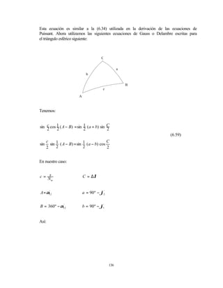 Esta ecuación es similar a la (6.34) utilizada en la derivación de las ecuaciones de
Puissant. Ahora utilizamos las siguientes ecuaciones de Gauss o Delambre escritas para
el triángulo esférico siguiente:



                                         C


                                                    a
                                b


                                                        B
                                          c

                          A



Tenemos:


sin c cos 1 ( A − B) = sin 1 ( a + b) sin C
    2     2                2              2
                                                                       (6.59)
      c                                     C
sin     sin 1 ( A − B) = sin 1 ( a − b) cos
      2     2                2              2


En nuestro caso:


c= Ns                         C = ∆λ
     m




A = α12
     '
                              a = 90º − ϕ2
                                         '




B = 360º − α12
            '
                              b = 90º − ϕ1'


Así:




                                              136
 