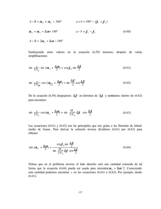 A − B = α12 + α21 − 360º              a + b = 180 º − (ϕ1' + ϕ2 )
                                                              '




α21 = α12 + ∆α+ 180º                  a − b = ϕ1' − ϕ2
                                                     '
                                                                          (6.60)


A − B = 2α12 + ∆α − 180º


Sustituyendo estos valores en la ecuación (6.59) tenemos, después de varias
simplificaciones:


sin 2 N sin (α12 + ∆α) = cos ϕm sin ∆λ
      s                                                                   (6.61)
        m
                    2                2


                           ∆ϕ'
sin 2 N cos (α + ∆α) = sin
      s                        cos ∆λ                                     (6.62)
        m     12  2         2       2


De la ecuación (6.58) despejamos ∆ϕ' en términos de ∆ϕ y sustituimos dentro de (6.62)
para encontrar:


sin     s cos (α + ∆α) = sin  M m ∆ϕ cos ∆λ                             (6.63)
      2 Nm      12  2         2 Nm
                                    
                                           2


Las ecuaciones (6.61) y (6.63) son las principales que nos guían a las fórmulas de latitud
media de Gauss. Para derivar la solución inversa dividimos (6.61) por (6.63) para
obtener:


                        cosϕm sin ∆λ
tan (α12 + ∆2 ) =
            α                      2                                      (6.64)
                            m ∆ϕ cos ∆λ
                        M       
                    sin 
                        2 N     
                            m   
                                       2


Nótese que en el problema inverso el lado derecho será una cantidad conocida de tal
forma que la ecuación (6.64) pueda ser usada para encontrar α12 + ∆α / 2 . Conociendo
esta cantidad podemos encontrar s en las ecuaciones (6.61) o (6.63). Por ejemplo, desde
(6.61):




                                           137
 