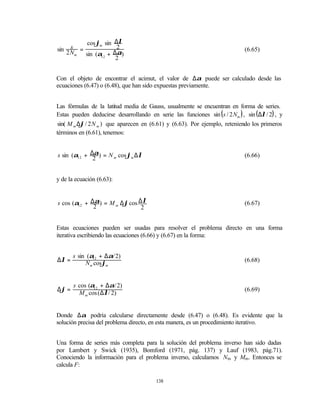 cos ϕm sin ∆λ
      s =
sin 2 N                2                                                       (6.65)
        m sin (α12 + ∆α)
                      2


Con el objeto de encontrar el acimut, el valor de ∆α puede ser calculado desde las
ecuaciones (6.47) o (6.48), que han sido expuestas previamente.


Las fórmulas de la latitud media de Gauss, usualmente se encuentran en forma de series.
Estas pueden deducirse desarrollando en serie las funciones sin ( s / 2 Nm ) , sin ( ∆λ / 2) , y
sin( M m ∆ϕ / 2 N m ) que aparecen en (6.61) y (6.63). Por ejemplo, reteniendo los primeros
términos en (6.61), tenemos:


s sin (α12 + ∆α) = N m cos ϕm ∆λ                                               (6.66)
              2


y de la ecuación (6.63):


s cos (α12 + ∆α) = M m ∆ϕ cos ∆λ                                               (6.67)
              2                2


Estas ecuaciones pueden ser usadas para resolver el problema directo en una forma
iterativa escribiendo las ecuaciones (6.66) y (6.67) en la forma:


       s sin (α + ∆α/ 2)
∆λ =           12
                                                                               (6.68)
            Nm cosϕm


       s cos (α12 + ∆α/ 2)
∆ϕ =                                                                           (6.69)
         M m cos ( ∆λ/ 2)


Donde ∆α podría calcularse directamente desde (6.47) o (6.48). Es evidente que la
solución precisa del problema directo, en esta manera, es un procedimiento iterativo.


Una forma de series más completa para la solución del problema inverso han sido dadas
por Lambert y Swick (1935), Bomford (1971, pág. 137) y Lauf (1983, pág.71).
Conociendo la información para el problema inverso, calculamos Nm y Mm. Entonces se
calcula F:

                                          138
 