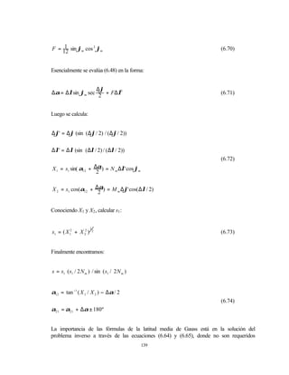1
F = 12 sin ϕm cos 2 ϕm                                               (6.70)


Esencialmente se evalúa (6.48) en la forma:


                 ∆ϕ
∆α = ∆λsin ϕm sec 2 + F∆λ3                                           (6.71)


Luego se calcula:


∆ϕ' = ∆ϕ (sin ( ∆ϕ/ 2) / ( ∆ϕ/ 2))


∆λ' = ∆λ (sin ( ∆λ / 2) / ( ∆λ / 2))
                                                                     (6.72)
X 1 = s1 sin( α12 + ∆α) = N m ∆λ' cos ϕm
                     2


X 2 = s1 cos(α12 + ∆2 ) = M m ∆ϕ' cos( ∆λ / 2)
                    α



Conociendo X1 y X2 , calcular s1 :


                       1
s1 = ( X 12 + X 22 )       2
                                                                     (6.73)


Finalmente encontramos:


s = s1 ( s1 / 2 N m ) / sin ( s1 / 2 N m )


α12 = tan −1 ( X 1 / X 2 ) − ∆α / 2
                                                                     (6.74)
α21 = α21 + ∆α ± 180º


La importancia de las fórmulas de la latitud media de Gauss está en la solución del
problema inverso a través de las ecuaciones (6.64) y (6.65), donde no son requeridos
                                             139
 
