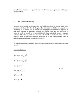 procedimientos iterativos. La precisión de estas fórmulas es± 1 parte por millón para
líneas de 100 km.




6.5     Las Fórmulas de Bowring


Bowring (1981) dedujo ecuaciones para los problemas directo e inverso para líneas
geodésicas de hasta 150 km de longitud. La derivación en detalle es entregada por
Bowring y no se repetirá aquí. El método usa una proyección conforme del elipsoide en
una esfera, llamada la proyección gaussiana de segunda clase. En esta aplicación, el
factor de escala es tomado en el punto inicial de la línea. Además, la primera y segunda
derivadas del factor de escala con respecto a la latitud, se establecen como cero. La
geodésica desde el elipsoide es entonces proyectada en la línea correspondiente sobre la
esfera donde puede aplicarse la trigonometría esférica.


El procedimiento para la solución directa e inversa no es iterativo usando las ecuaciones
siguientes:


Ecuaciones Comunes


                          1
A = (1 + e'2 cos 4 ϕ1 )       2




                          1
B = (1 + e'2 cos 2 ϕ1 )       2




                  1
C = (1 + e' 2 )       2


                                                                          (6.75)
w = A(λ2 − λ1 ) / 2


∆ϕ = ϕ2 − ϕ1


∆λ = λ2 − λ1




                                       140
 