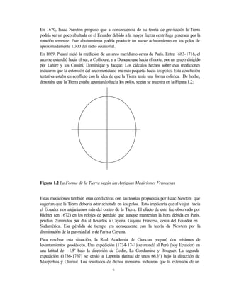 En 1670, Isaac Newton propuso que a consecuencia de su teoría de gravitación la Tierra
podría ser un poco abultada en el Ecuador debido a la mayor fuerza centrífuga generada por la
rotación terrestre. Este abultamiento podría producir un suave achatamiento en los polos de
aproximadamente 1/300 del radio ecuatorial.
En 1669, Picard nició la medición de un arco meridiano cerca de París. Entre 1683-1716, el
arco se extendió hacia el sur, a Collioure, y a Dunquerque hacia el norte, por un grupo dirigido
por Lahire y los Cassini, Dominique y Jacque. Los cálculos hechos sobre esas mediciones
indicaron que la extensión del arco meridiano era más pequeña hacia los polos. Esta conclusión
tentativa estaba en conflicto con la idea de que la Tierra tenía una forma esférica. De hecho,
denotaba que la Tierra estaba apuntando hacia los polos, según se muestra en la Figura 1.2:




Figura 1.2 La Forma de la Tierra según las Antiguas Mediciones Francesas


Estas mediciones también eran conflictivas con las teorías propuestas por Isaac Newton que
sugerían que la Tierra debería estar achatada en los polos. Esto implicaría que al viajar hacia
el Ecuador nos alejaríamos más del centro de la Tierra. El efecto de esto fue observado por
Richter (en 1672) en los relojes de péndulo que aunque mantenían la hora debida en París,
perdían 2½minutos por día al llevarlos a Cayena, Guyana Francesa, cerca del Ecuador en
Sudamérica. Esa pérdida de tiempo era consecuente con la teoría de Newton por la
disminución de la gravedad al ir de París a Cayena.
Para resolver esta situación, la Real Academia de Ciencias preparó dos misiones de
levantamientos geodésicos. Una expedición (1734-1741) se mandó al Perú (hoy Ecuador) en
una latitud de –1,5’ bajo la dirección de Godin, La Condamine y Bouguer. La segunda
expedición (1736-1737) se envió a Laponia (latitud de unos 66.3°) bajo la dirección de
Maupertuis y Clairaut. Los resultados de dichas mensuras indicaron que la extensión de un
                                           6
 
