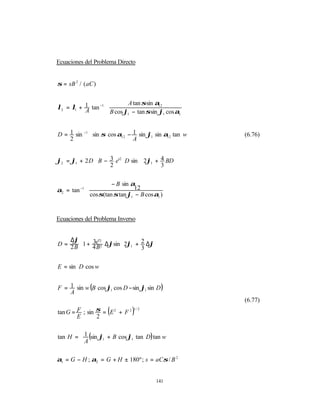Ecuaciones del Problema Directo


σ = sB 2 / ( aC )


                           A tan σ sin α12         
λ2 = λ1 + 1 tan −1                                 
          A         B cos ϕ1 − tan σ sin ϕ1 cos α1 


D = 1 sin −1   sin σ cos α − 1 sin ϕ sin α tan w 
                                                      (6.76)
    2          
                          12
                               A      1     12    


ϕ2 = ϕ1 + 2 D  B − 3 e'2 D sin  2ϕ1 + 4 BD 
                                           
              
                   2                  3   


                      − B sin α              
α2 = tan −1                     12           
             cos σ(tan σ tan ϕ1 − B cos α1 ) 
                                             


Ecuaciones del Problema Inverso


    ∆ϕ
D = 2 B 1 + 4e' 2 ∆ϕsin  2ϕ1 + 2 ∆ϕ 
             3 2         
                         
                                     
        
             B                  3   

E = sin D cos w


F = 1 sin w (B cos ϕ1 cos D − sin ϕ1 sin D )
    A
                                                        (6.77)

        E       2
                      (
tan G = F ; sin σ = E 2 + F 2   )1/2




tan H =  1 (sin ϕ1 + B cos ϕ1 tan D) tan w
        A
                                          
                                           

α1 = G − H ; α2 = G + H ± 180º ; s = aCσ / B 2


                                          141
 
