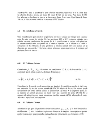 Meade (1981) trata la exactitud de esta solución indicando precisiones de 1 ó 2 mm para
la solución directa o inversa en líneas del orden de 120 km de largo. Para líneas de 150
km, el error en la distancia inversa se incrementa hasta 3 ó 4 mm. Para líneas de hasta
100 km, el error acimutal estará en el orden de 0,001” de arco.




6.6       El Método de la Cuerda


Otro procedimiento para resolver el problema inverso y directo es trabajar con l cuerda
                                                                                 a
entre los dos puntos de interés. En las secciones 4.19 y 4.23 tratamos métodos para
trabajar con una cuerda entre dos puntos. En 4.19 consideramos la cuerda y el acimut de
su sección normal entre dos puntos en o sobre el elipsoide. En la sección 4 vimos la
                                                                             .23
conversión de la extensión de una geodésica o sección normal entre dos puntos, en el
elipsoide, en una cuerda, y viceversa. Ahora aplicamos estas ecuaciones a la solución del
problema directo e inverso.




6.6.1     El Problema Inverso


Conociendo ϕ1 , λ1 , ϕ2 , λ2 , calculamos las coordenadas X, Y, Z, de la ecuación (3.152)
asumiendo que la altura es cero. La distancia de cuerda es:


      [
c = ( X 2 − X 1 ) 2 + (Y2 − Y1 )2 + (Z 2 − Z1 )2   ]   1
                                                           2
                                                                          (6.78)


Esta distancia de cuerda puede convertirse en longitud de geodésica usando (4.106) o en
una extensión de sección normal usando (4.107). El acimut de la sección normal puede
ser calculado en forma cerrada usando la ecuación (4.71) donde A es el primer punto. Si
se necesita el acimut geodésico se puede usar una ecuación tal como (4.111). Si se
requiere el acimut inverso puede encontrarse también usando (4.71), adoptando el punto
A como el segundo de los dos puntos.

6.6.2     El Problema Directo


Recordemos que para el problema directo conocemos ϕ1 , λ1 , α12 y s. Por conveniencia
establecemos λ1 = 0 y resolvemos para una diferencia de longitud con respecto al primer
punto. En este caso, las coordenadas rectangulares del primer punto son (tomando 3.152):
                                             142
 