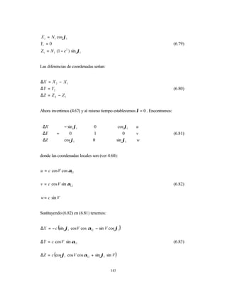 X 1 = N1 cos ϕ1
Y1 = 0                                                                        (6.79)
Z1 = N1 (1 − e ) sin ϕ1
               2




Las diferencias de coordenadas serían:


∆X = X 2 − X 1
∆ Y = Y2                                                                      (6.80)
∆Z = Z 2 − Z 1


Ahora invertimos (4.67) y al mismo tiempo establecemos λ = 0 . Encontramos:


 ∆X       − sin ϕ1          0                cos ϕ1    u 
                                                        
 ∆Y    =  0                 1                   0      v                (6.81)
                                                        
 ∆Z       cos ϕ1           0                sin ϕ1      w


donde las coordenadas locales son (ver 4.60):


u = c cos V cos α12


v = c cos V sin α12                                                           (6.82)


w = c sin V


Sustituyendo (6.82) en (6.81) tenemos:


∆X = − c (sin ϕ1 cos V cos α12 − sin V cos ϕ1 )


∆Y = c cos V sin α12                                                          (6.83)


∆Z = c (cos ϕ1 cos V cos α12 + sin ϕ1 sin V )


                                         143
 