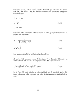 Conocemos c y α12 al lado derecho de (6.83). Asumiendo que conocemos V, podemos
usar (6.83) para hallar ∆X , ∆Y , ∆Z . Entonces calculamos las coordenadas rectangulares
del segundo punto.


X 2 = X 1 + ∆X


Y2 = ∆ Y                                                                    (6.84)


Z 2 = Z 1 + ∆Z


Conociendo estas coordenadas podemos calcular la latitud y longitud desde (como se
discutirá en la sección 6.8):


                         Z2
tan ϕ2 =                                                                    (6.85)
           (        )(            )
                                  1
           1 − e2    X2 + Y
                      2       2
                              2
                                      2




         Y
tan ∆λ = X2                                                                 (6.86)
           2




Estas ecuaciones completarían la solución del problema directo.


Al resolver (6.83) asumimos conocer V. Este ángulo V es el negativo del ángulo           de
declinado tratado en la sección 4.17. Por ejemplo, desde (4.52) podemos escribir:



     2 N1
               (              )
− V = s 1 + η12 cos 2 α12 − s 2 η12 t 1 cos α12
                              2

                           2 N1
                                                                            (6.87)



De la Figura 6.5 puede deducirse un valor simplificado para V, asumiendo que los dos
puntos están en una esfera, cuyo radio es el radio ( Rα ) de curvatura en la dirección de la
línea.




                                          144
 