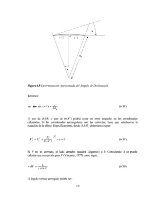 µ

                                  c/2        c/2




                                                   Rα




                                         µ




Figura 6.5 Determinación Aproximada del Ángulo de Declinación


Tenemos:


sin µ = sin ( −V ) = 2 c                                                  (6.88)
                       Rα


El uso de (6.88) o aun de (6.87) podría crear un error pequeño en las coordenadas
calculadas. Si las coordenadas rectangulares son las correctas, tiene que satisfacerse la
ecuación de la elipse. Específicamente, desde (3.153) deberíamos tener:


                         1
 X 2 + Y 2 + Z22           2

 2                              −a= 0                                    (6.89)

         2   (1−e2 ) 
                     


Si V no es correcto, el lado derecho igualará (digamos) a h. Conociendo h se puede
calcular una corrección para V (Vincenty, 1977) como sigue:


− dV =      h                                                             (6.90)
         c cos V


El ángulo vertical corregido podría ser:

                                              145
 
