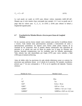 Vi +1 = Vi + dV                                                         (6.91)


Lo cual puede ser usado en (6.83) para obtener valores mejorados de ∆X , ∆Y , ∆Z .
Después que el ciclo iterativo haya convergido (por ejemplo h ≤ 1 mm ) se puede usar el
juego final de valores para X 2 , Y2 , Z 2 en (6.85) y (6.86) para obtener la latitud y
longitud del segundo punto.




6.7    Exactitud de los Métodos Directo e Inverso para Líneas de Longitud
       Mediana


En las secciones previas hemos tratado varios métodos para r
                                                           esolver el problema directo
e inverso. Cada método tenía aproximaciones asociadas a truncamiento de series o
aproximaciones geométricas. En algunos casos hemos citado pautas respecto de la
exactitud de las ecuaciones. Pero se pueden obtener estimaciones más específicas de
precisión si se calcula una serie de líneas de prueba con el juego de fórmulas más
precisas, haciendo comparaciones con los resultados para los métodos aproximados.
Tales cálculos han sido desarrollados por Gupta (1972) para varios métodos y Badi
(1983) para el método de Bowring.


Antes de hablar sobre las precisiones de cada método deberíamos poner en contexto las
precisiones que podríamos desear en el cálculo de la posición. Por ejemplo, recordemos
primero que 1” de arco corresponde a ≈ 30 m en la superficie del elipsoide. Tenemos
entonces:



________Medida de Arco___________________________Medida Lineal________


         1"                                     30 m
         0,1"                                     3m
         0,01"                                    0,3 m = 30 cm
         0,001"                                   0,03 m = 3 cm
         0,0001"                                   0,003 m = 0,3 cm = 3 mm
         0,00001"                                 0,0003 m = 0,03 cm = 0,3 mm
___________________________________________________________________

                                      146
 