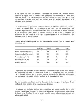 Si nos dieran un juego de latitudes y longitudes, nos gustaría que cualquier distancia
calculada de aquel fuera la correcta (para propósitos de estabilidad) a 1 mm. Esto
implicaría que las ϕ y λ debieran darse con una exactitud del orden de 0,00001”. Hay
muchos casos en donde un criterio tan riguroso puede ser relajado dependiendo de la
aplicación de los resultados.


Las pruebas realizadas por Gupta constaron de líneas de diferentes extensiones y acimut,
y latitud del primer punto. En la mayoría de los casos, hay una sensibilidad a los
resultados dependiendo de estas tres cantidades. Aquí no se presenta un listado completo
de los resultados. Basta tabular la distancia máxima en los acimut y latitudes más
deficientes, para los cuales las ecuaciones específicas producen la exactitud dada. Tales
resultados se dan en la tabla siguiente:


Extensión Máxima de Línea para la cual una Solución Directa Conocida Logra la Exactitud Dada
(Distancias en km)
___________________________________________________________________
                                   0,00001"       0,0001"      0,001"          0,01"
Series Legendre (4 términos)      30              40           80              100
Series Legendre (5 términos)      60              90           100             200
Puissant (corto, (6.51))          10              10           10              10
Puissant (largo, (6.40))          10              20           40              80
Bowring (Cuerda)                  70              100          300             700
___________________________________________________________________


La precisión más deficiente en estos resultados usualmente ocurre en las altas latitudes.
(La latitud más alta usada en esas pruebas fue de 70º). Por ejemplo, para una latitud de
10º, a distancia máxima para la serie de Legendre, con derivadas del quinto orden, es de
      l
100 km para una exactitud de 0,00001" en lugar de 60 km dados en la tabla.


De esos resultados concluimos que las fórmulas de Bowring para el problema directo
producen la mejor precisión de las ecuaciones aquí descritas.


La exactitud del problema inverso puede describirse de manera similar. En la tabla
siguiente comparamos los errores de distancia y acimut para las fórmulas de latitud media
de Gauss y de Bowring. De nuevo hemos escogido errores máximos que dependen del
acimut y de la latitud.


                                        147
 